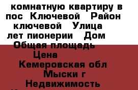 2-комнатную квартиру в пос. Ключевой › Район ­ ключевой › Улица ­ 50 лет пионерии › Дом ­ 4 › Общая площадь ­ 30 › Цена ­ 650 000 - Кемеровская обл., Мыски г. Недвижимость » Квартиры продажа   . Кемеровская обл.,Мыски г.